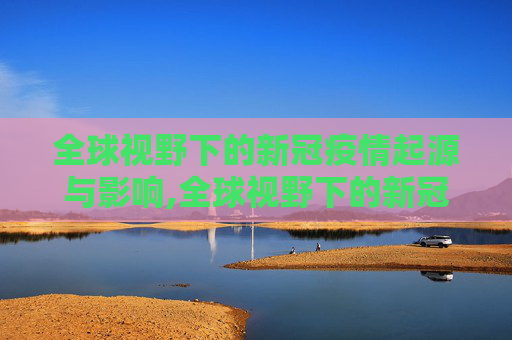 全球视野下的新冠疫情起源与影响,全球视野下的新冠疫情起源与影响