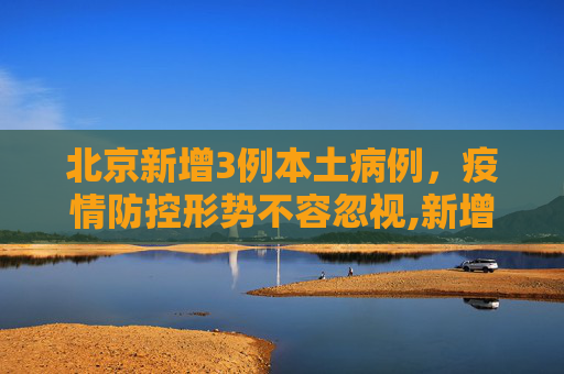 北京新增3例本土病例，疫情防控形势不容忽视,新增3例均在北京