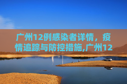 广州12例感染者详情，疫情追踪与防控措施,广州12例感染者详情