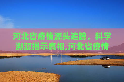 河北省疫情源头追踪，科学溯源揭示真相,河北省疫情源头找到