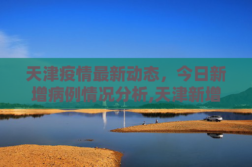 天津疫情最新动态，今日新增病例情况分析,天津新增疫情最新消息今天