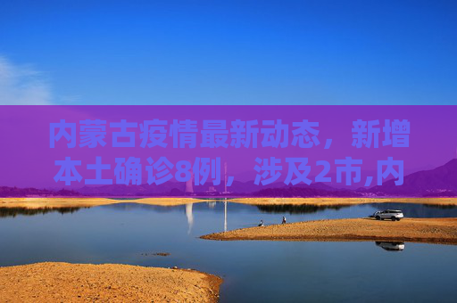 内蒙古疫情最新动态，新增本土确诊8例，涉及2市,内蒙古新增本土确诊8例涉及2市