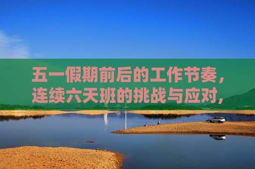五一假期前后的工作节奏，连续六天班的挑战与应对,五一前后分别连上两个六天班