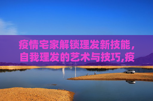 疫情宅家解锁理发新技能，自我理发的艺术与技巧,疫情宅家解锁理发新技能