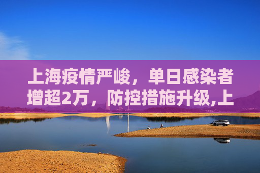 上海疫情严峻，单日感染者增超2万，防控措施升级,上海感染者增超2万