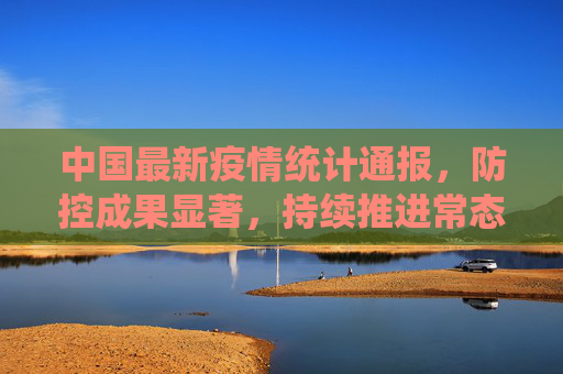 中国最新疫情统计通报，防控成果显著，持续推进常态化管理,中国最新疫情统计通报