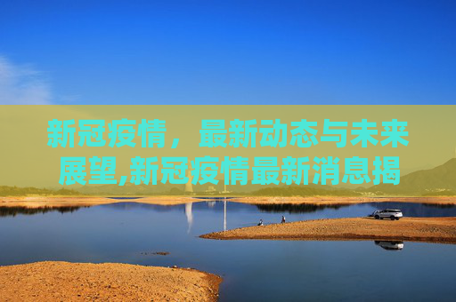 新冠疫情，最新动态与未来展望,新冠疫情最新消息揭晓