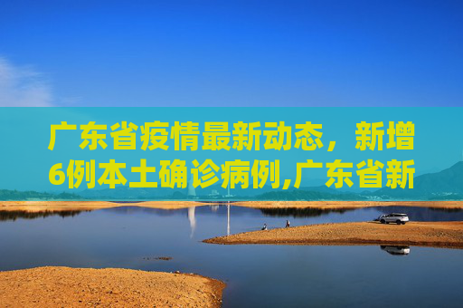 广东省疫情最新动态，新增6例本土确诊病例,广东省新增本土确诊病例6例