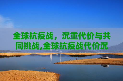 全球抗疫战，沉重代价与共同挑战,全球抗疫战代价沉重