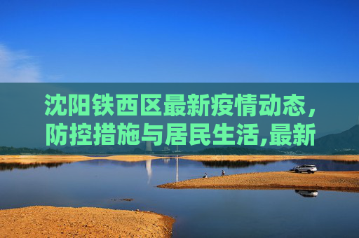 沈阳铁西区最新疫情动态，防控措施与居民生活,最新疫情沈阳铁西区