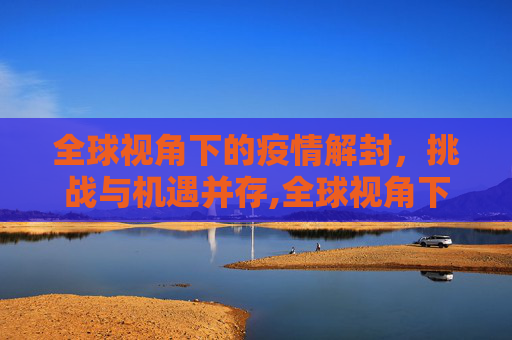 全球视角下的疫情解封，挑战与机遇并存,全球视角下的疫情解封