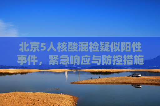 北京5人核酸混检疑似阳性事件，紧急响应与防控措施,北京5人核酸混检出现疑似阳性
