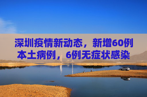 深圳疫情新动态，新增60例本土病例，6例无症状感染者,深圳新增60例本土6例无症状