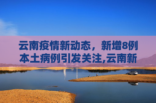 云南疫情新动态，新增8例本土病例引发关注,云南新增8例本土