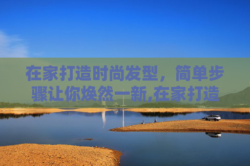 在家打造时尚发型，简单步骤让你焕然一新,在家打造时尚发型