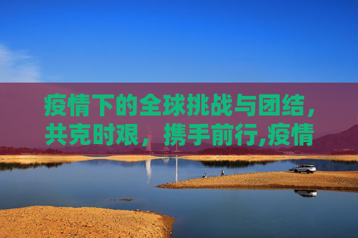 疫情下的全球挑战与团结，共克时艰，携手前行,疫情下的全球挑战与团结