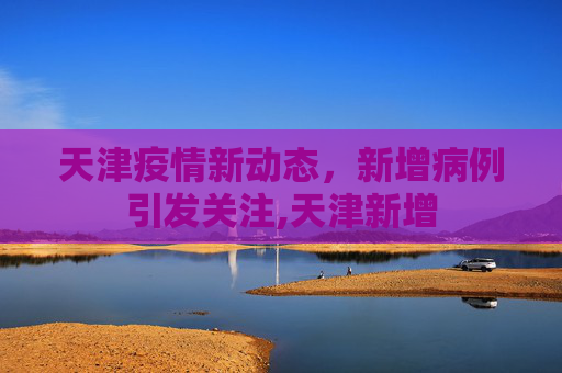 天津疫情新动态，新增病例引发关注,天津新增