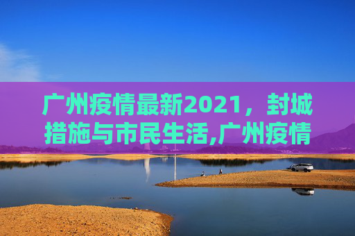 广州疫情最新2021，封城措施与市民生活,广州疫情最新2021封城