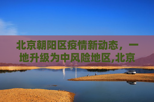 北京朝阳区疫情新动态，一地升级为中风险地区,北京朝阳区一地升级为中风险地区