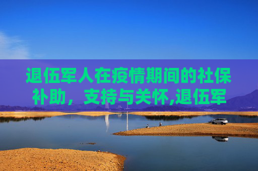 退伍军人在疫情期间的社保补助，支持与关怀,退伍军人疫情期间社保补助