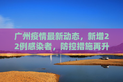 广州疫情最新动态，新增22例感染者，防控措施再升级,广州新增22例感染者