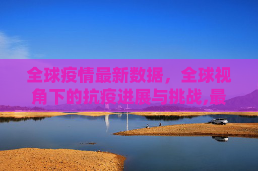 全球疫情最新数据，全球视角下的抗疫进展与挑战,最新疫情全球数据统计