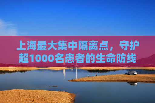 上海最大集中隔离点，守护超1000名患者的生命防线,包含上海最大集中隔离点已收治超1000名患者的词条