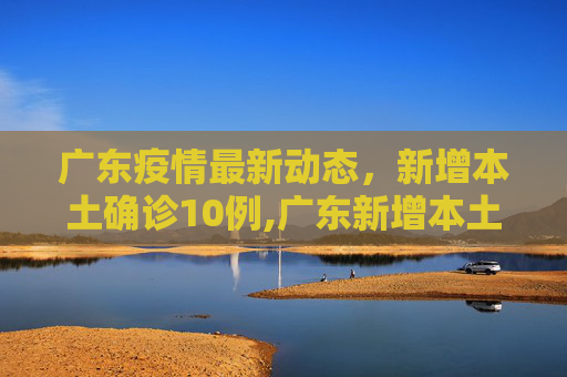 广东疫情最新动态，新增本土确诊10例,广东新增本土确诊10例