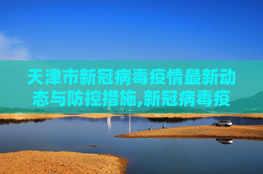 天津市新冠病毒疫情最新动态与防控措施,新冠病毒疫情最新天津市