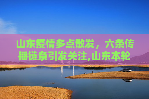 山东疫情多点散发，六条传播链条引发关注,山东本轮疫情涉6个传播链条