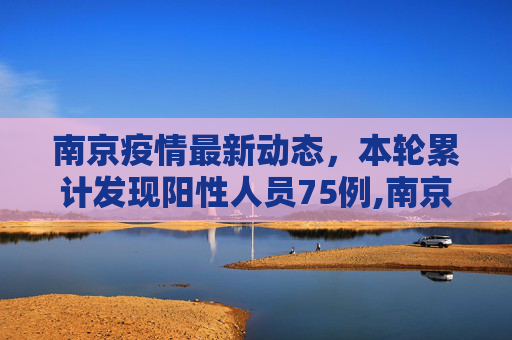 南京疫情最新动态，本轮累计发现阳性人员75例,南京本轮发现阳性人员75例