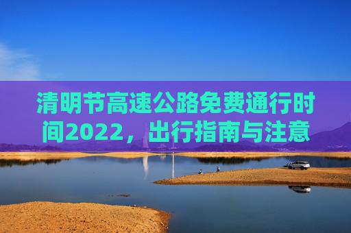 清明节高速公路免费通行时间2022，出行指南与注意事项,清明节高速公路免费通行时间2022