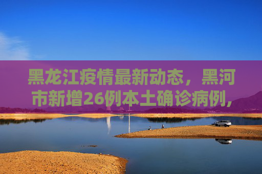 黑龙江疫情最新动态，黑河市新增26例本土确诊病例,黑龙江新增本土确诊26例均在黑河