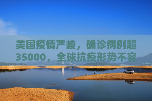 美国疫情严峻，确诊病例超35000，全球抗疫形势不容乐观,美国确诊超35000