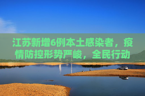 江苏新增6例本土感染者，疫情防控形势严峻，全民行动刻不容缓,江苏新增6例本土感染者