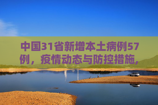 中国31省新增本土病例57例，疫情动态与防控措施,31省新增本土57例