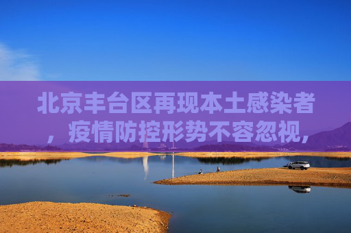 北京丰台区再现本土感染者，疫情防控形势不容忽视,北京丰台新增一例本土感染者
