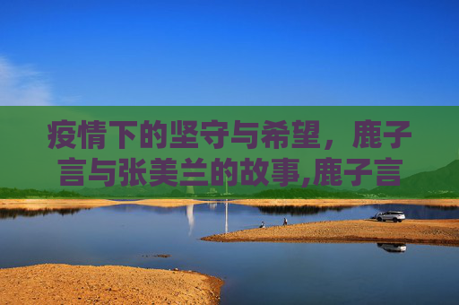 疫情下的坚守与希望，鹿子言与张美兰的故事,鹿子言张美兰疫情事件