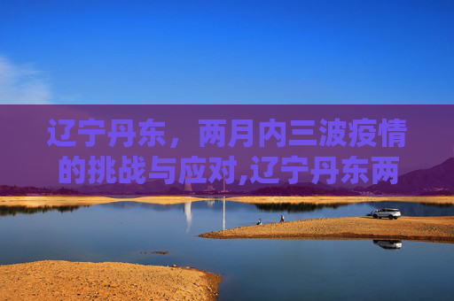 辽宁丹东，两月内三波疫情的挑战与应对,辽宁丹东两月内遭受三波疫情