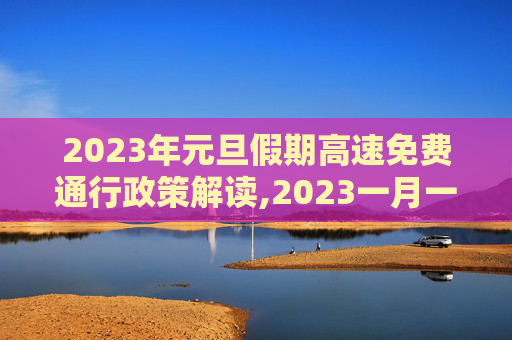 2023年元旦假期高速免费通行政策解读,2023一月一号高速免费几天