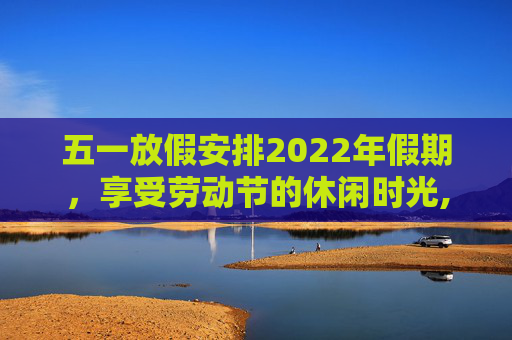 五一放假安排2022年假期，享受劳动节的休闲时光,五一放假安排2022年假期