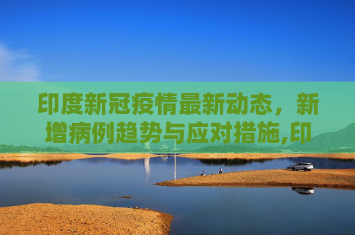 印度新冠疫情最新动态，新增病例趋势与应对措施,印度新增新冠疫情最新