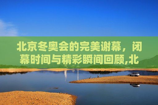 北京冬奥会的完美谢幕，闭幕时间与精彩瞬间回顾,北京冬奥会闭幕时间