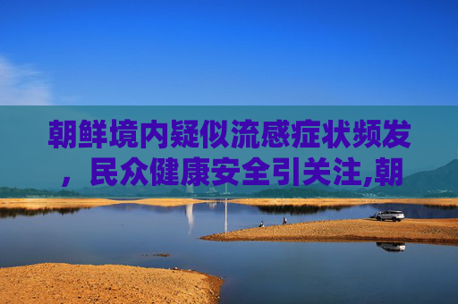 朝鲜境内疑似流感症状频发，民众健康安全引关注,朝鲜多人出现疑似流感症状