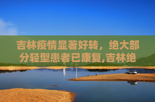 吉林疫情显著好转，绝大部分轻型患者已康复,吉林绝大部分轻型患者已好转