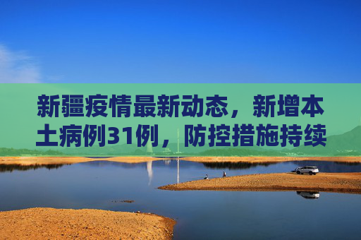 新疆疫情最新动态，新增本土病例31例，防控措施持续加强,新疆新增本土31例
