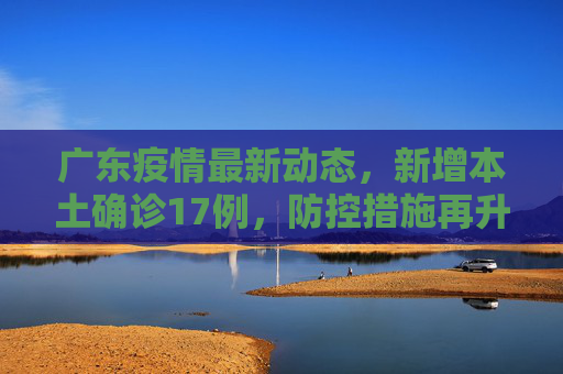 广东疫情最新动态，新增本土确诊17例，防控措施再升级,广东新增本土确诊17例