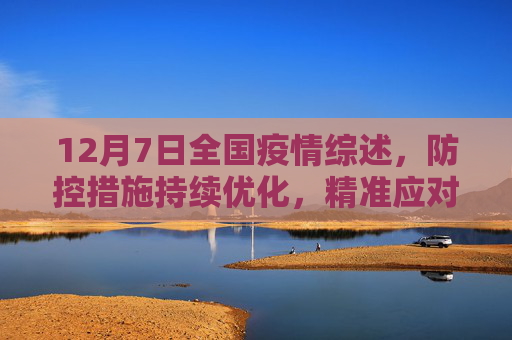 12月7日全国疫情综述，防控措施持续优化，精准应对疫情挑战,12月7日全国疫情综述