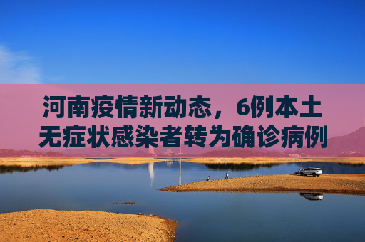 河南疫情新动态，6例本土无症状感染者转为确诊病例,河南新增6例本土无症状转确诊