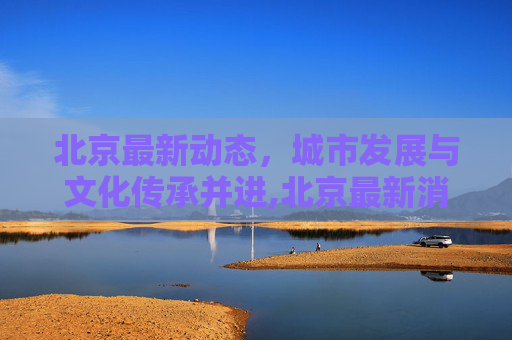 北京最新动态，城市发展与文化传承并进,北京最新消息